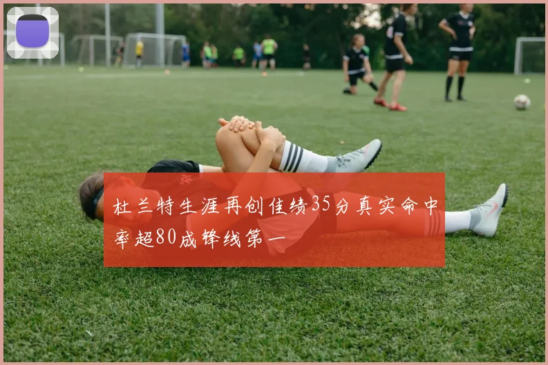 杜兰特生涯再创佳绩35分真实命中率超80成锋线第一