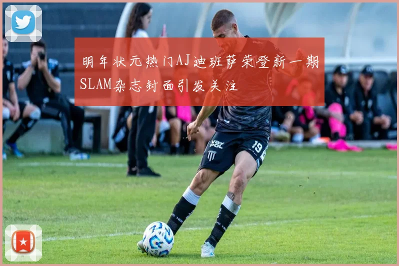 明年状元热门AJ迪班萨荣登新一期SLAM杂志封面引发关注