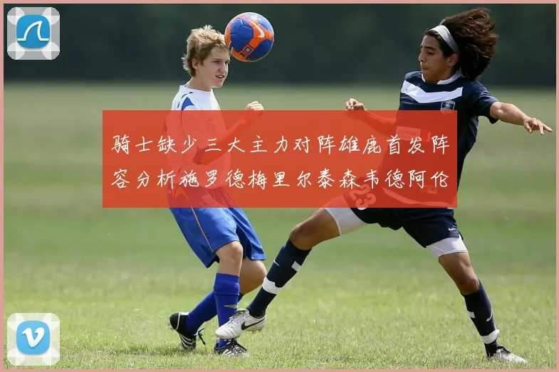 骑士缺少三大主力对阵雄鹿首发阵容分析施罗德梅里尔泰森韦德阿伦出战