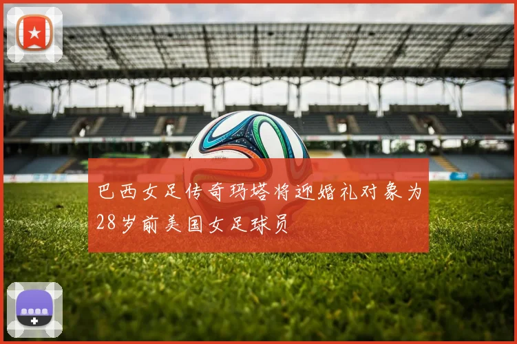 巴西女足传奇玛塔将迎婚礼对象为28岁前美国女足球员