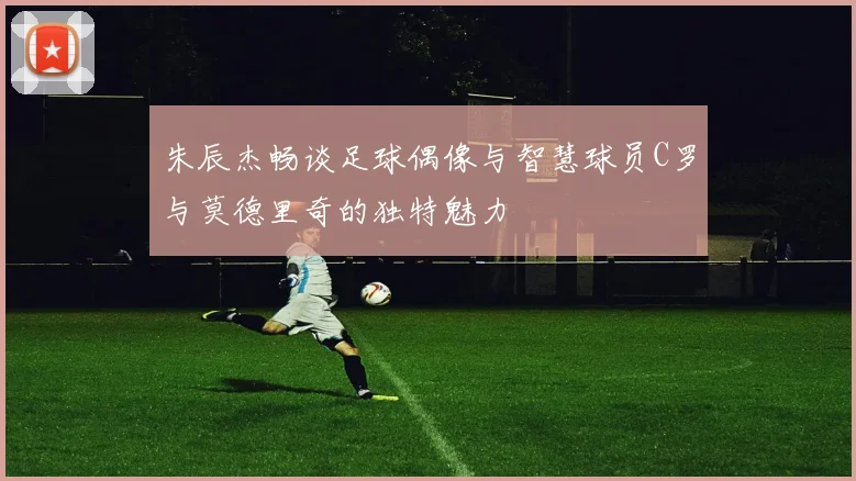 朱辰杰畅谈足球偶像与智慧球员C罗与莫德里奇的独特魅力