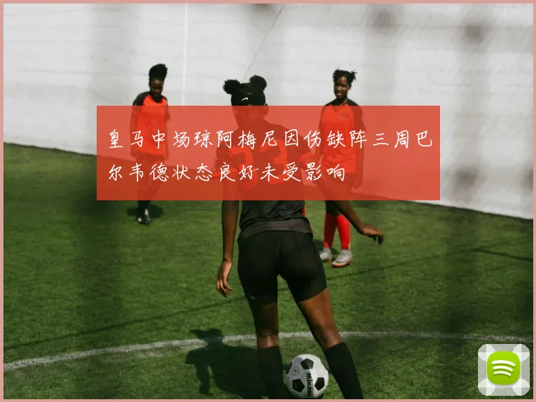 皇马中场琼阿梅尼因伤缺阵三周巴尔韦德状态良好未受影响