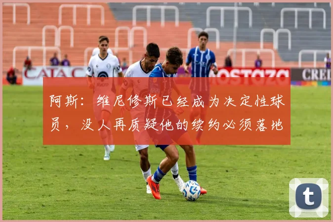 阿斯：维尼修斯已经成为决定性球员，没人再质疑他的续约必须落地