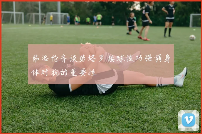 弗洛伦齐谈劳塔罗接球技巧强调身体对抗的重要性