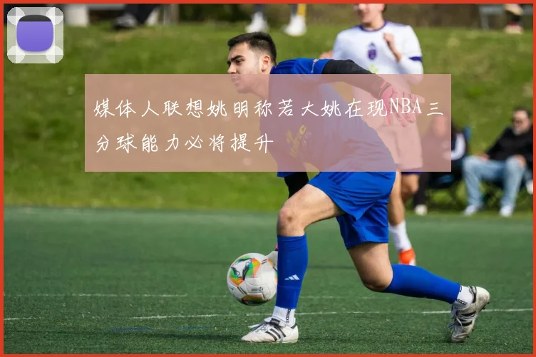 媒体人联想姚明称若大姚在现NBA三分球能力必将提升