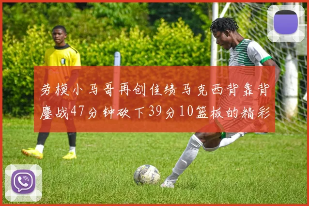 劳模小马哥再创佳绩马克西背靠背鏖战47分钟砍下39分10篮板的精彩表现