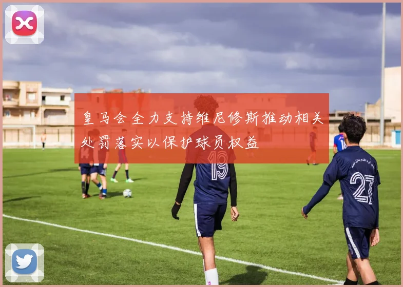 皇马会全力支持维尼修斯推动相关处罚落实以保护球员权益