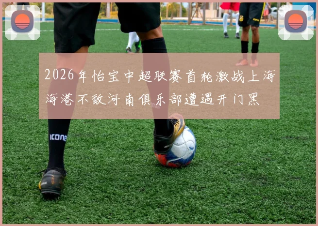 2026年怡宝中超联赛首轮激战上海海港不敌河南俱乐部遭遇开门黑