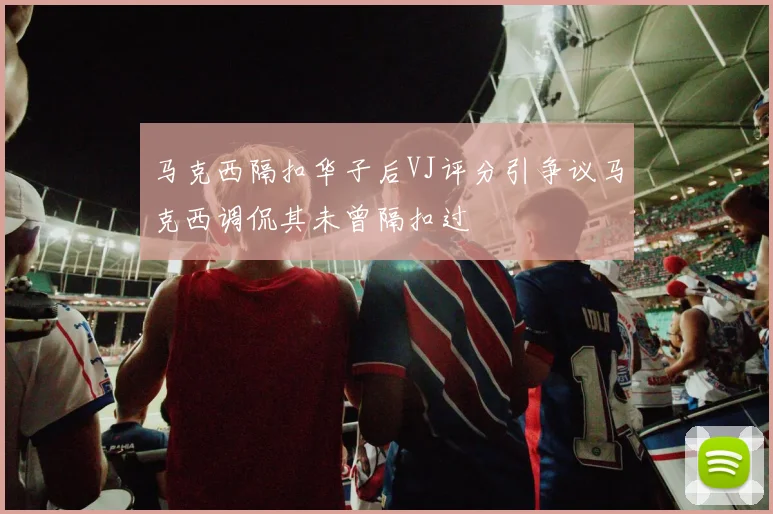 马克西隔扣华子后VJ评分引争议马克西调侃其未曾隔扣过