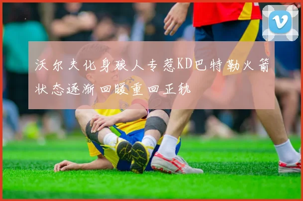 沃尔夫化身狼人专惹KD巴特勒火箭状态逐渐回暖重回正轨