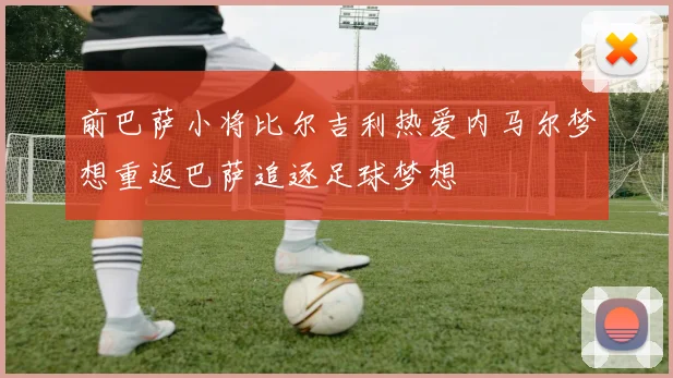 前巴萨小将比尔吉利热爱内马尔梦想重返巴萨追逐足球梦想