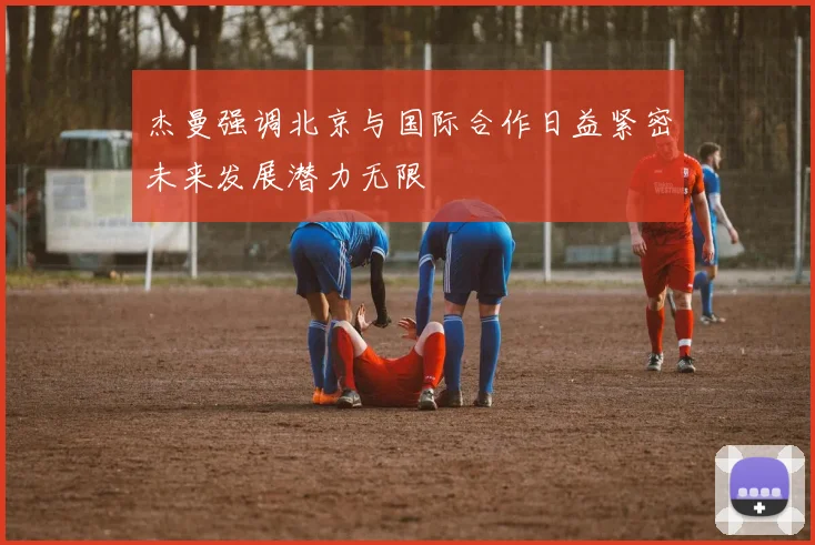 杰曼强调北京与国际合作日益紧密未来发展潜力无限