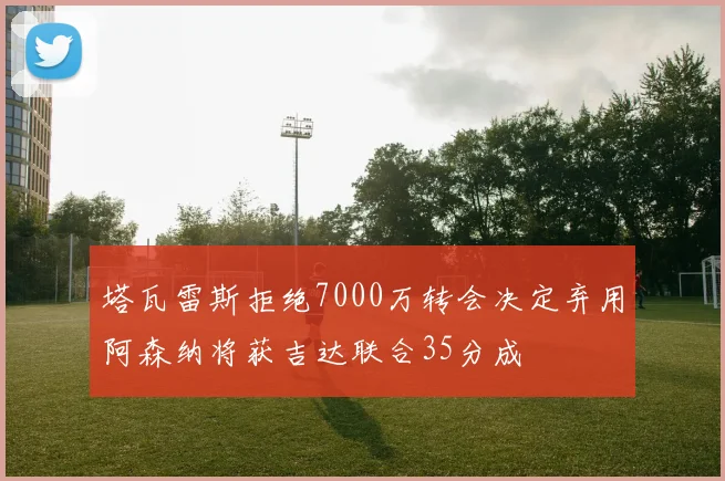 塔瓦雷斯拒绝7000万转会决定弃用阿森纳将获吉达联合35分成