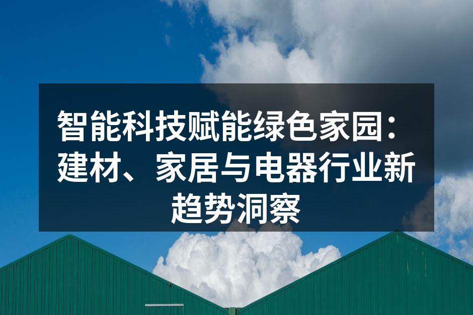 智能科技赋能绿色家园：建材、家居与电器行业新趋势洞察